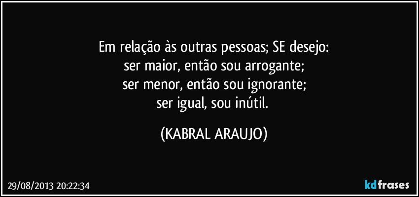 Em relação às outras pessoas; SE desejo:
ser maior, então sou arrogante;
ser menor, então sou ignorante;
ser igual, sou inútil. (KABRAL ARAUJO)