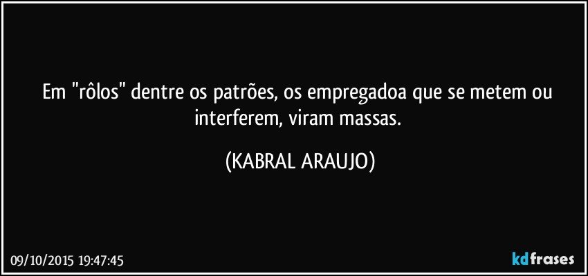 Em "rôlos" dentre os patrões, os empregadoa que se metem ou interferem, viram massas. (KABRAL ARAUJO)