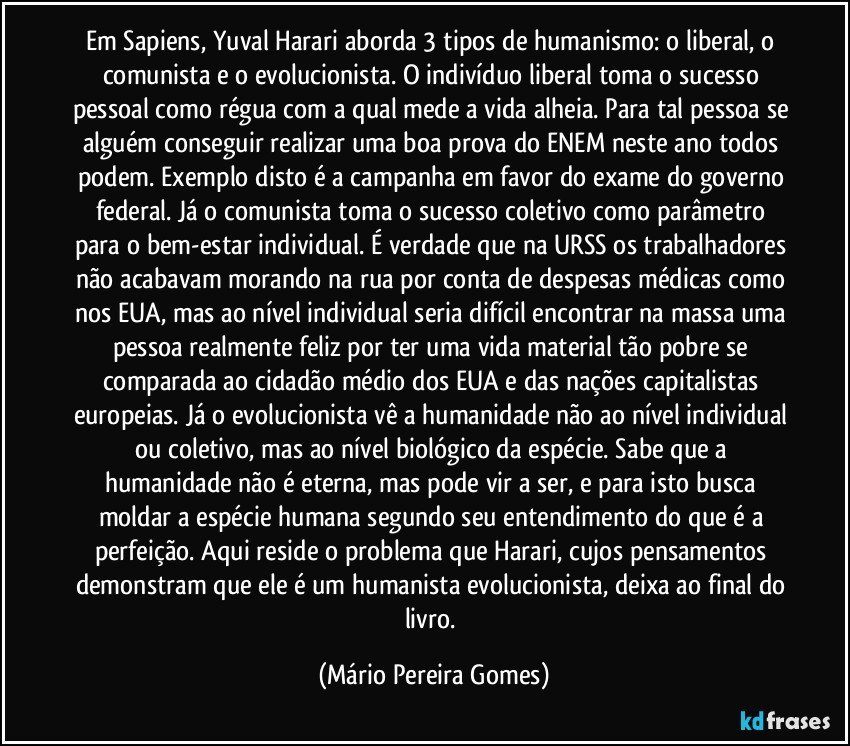 Em Sapiens, Yuval Harari aborda 3 tipos de humanismo: o liberal, o comunista e o evolucionista. O indivíduo liberal toma o sucesso pessoal como régua com a qual mede a vida alheia. Para tal pessoa se alguém conseguir realizar uma boa prova do ENEM neste ano todos podem. Exemplo disto é a campanha em favor do exame do governo federal. Já o comunista toma o sucesso coletivo como parâmetro para o bem-estar individual. É verdade que na URSS os trabalhadores não acabavam morando na rua por conta de despesas médicas como nos EUA, mas ao nível individual seria difícil encontrar na massa uma pessoa realmente feliz por ter uma vida material tão pobre se comparada ao cidadão médio dos EUA e das nações capitalistas europeias. Já o evolucionista vê a humanidade não ao nível individual ou coletivo, mas ao nível biológico da espécie. Sabe que a humanidade não é eterna, mas pode vir a ser, e para isto busca moldar a espécie humana segundo seu entendimento do que é a perfeição. Aqui reside o problema que Harari, cujos pensamentos demonstram que ele é um humanista evolucionista, deixa ao final do livro. (Mário Pereira Gomes)