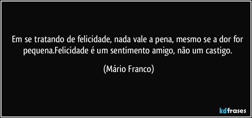 Em se tratando de felicidade, nada vale a pena,  mesmo se a dor for pequena.Felicidade é um sentimento amigo, não um castigo. (Mário Franco)