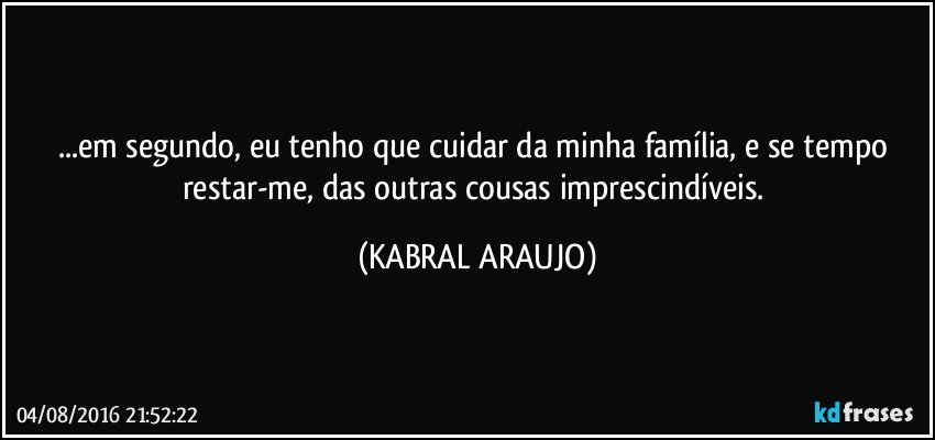 ...em segundo, eu tenho que cuidar da minha família, e se tempo restar-me, das outras cousas imprescindíveis. (KABRAL ARAUJO)