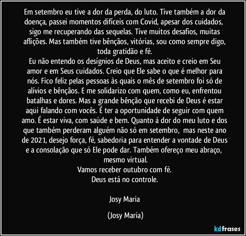 Em setembro eu tive a dor da perda, do luto. Tive também a dor da doença, passei momentos difíceis com Covid, apesar dos cuidados,  sigo me recuperando das sequelas. Tive muitos desafios, muitas aflições. Mas também tive bênçãos, vitórias, sou como sempre digo, toda gratidão e fé. 
Eu não entendo os desígnios de Deus, mas aceito e creio em Seu amor e em Seus cuidados. Creio que Ele sabe o que é melhor para nós. Fico feliz pelas pessoas às quais o mês de setembro foi só de alívios e bênçãos. E me solidarizo com quem, como eu, enfrentou batalhas e dores. Mas a grande bênção que recebi de Deus é estar aqui falando com vocês. É ter a oportunidade de seguir com quem amo. É estar viva, com saúde e bem. Quanto à dor do meu luto e dos que também perderam alguém não só em setembro,  mas neste ano de 2021, desejo força, fé, sabedoria para entender a vontade de Deus e a consolação que só Ele pode dar. Também ofereço meu abraço,  mesmo virtual.
Vamos receber outubro com fé. 
Deus está no controle. 

Josy Maria (Josy Maria)