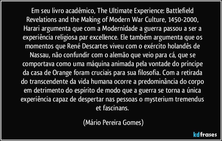 Em seu livro acadêmico, The Ultimate Experience: Battlefield Revelations and the Making of Modern War Culture, 1450-2000, Harari argumenta que com a Modernidade a guerra passou a ser a experiência religiosa par excellence. Ele também argumenta que os momentos que René Descartes viveu com o exército holandês de Nassau, não confundir com o alemão que veio para cá, que se comportava como uma máquina animada pela vontade do príncipe da casa de Orange foram cruciais para sua filosofia. Com a retirada do transcendente da vida humana ocorre a predominância do corpo em detrimento do espírito de modo que a guerra se torna a única experiência capaz de despertar nas pessoas o mysterium tremendus et fascinans. (Mário Pereira Gomes)