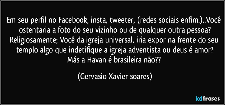 Em seu perfil no Facebook, insta, tweeter, (redes sociais enfim.)..Você ostentaria a foto do seu vizinho ou de qualquer outra pessoa?
Religiosamente; Você da igreja universal, iria expor na frente do seu templo algo que indetifique a igreja adventista ou deus é amor?
Más a Havan é brasileira não?? (Gervasio Xavier soares)