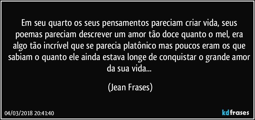 Em seu quarto os seus pensamentos pareciam criar vida, seus poemas pareciam descrever um amor tão doce quanto o mel, era algo tão incrível que se parecia platônico mas poucos eram os que sabiam o quanto ele ainda estava longe de conquistar o grande amor da sua vida... (Jean Frases)