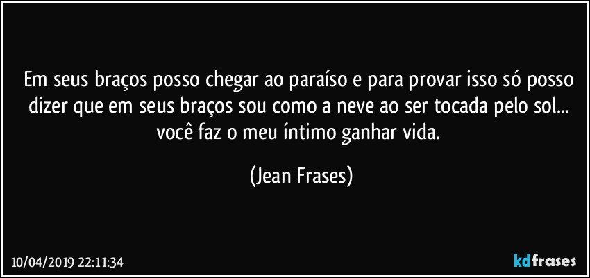 Em seus braços posso chegar ao paraíso e para provar isso só posso dizer que em seus braços sou como a neve ao ser tocada pelo sol... você faz o meu íntimo ganhar vida. (Jean Frases)