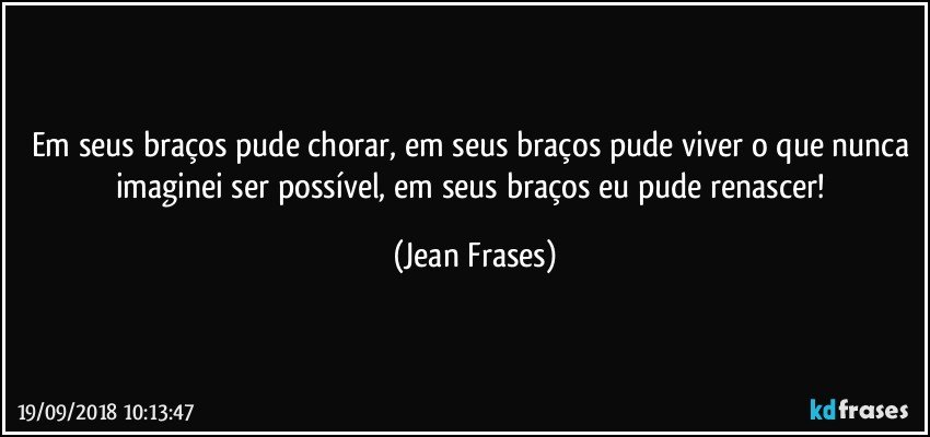 Em seus braços pude chorar, em seus braços pude viver o que nunca imaginei ser possível, em seus braços eu pude renascer! (Jean Frases)