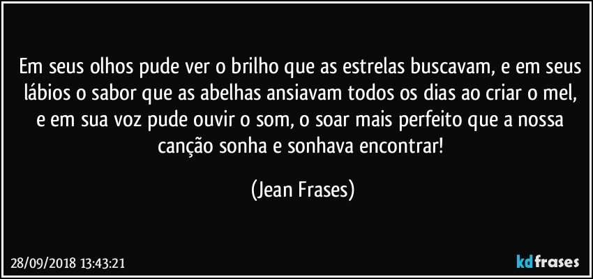 Em seus olhos pude ver o brilho que as estrelas buscavam, e em seus lábios o sabor que as abelhas ansiavam todos os dias ao criar o mel, e em sua voz pude ouvir o som, o soar mais perfeito que a nossa canção sonha e sonhava encontrar! (Jean Frases)