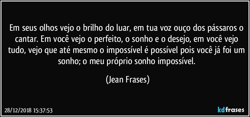 Em seus olhos vejo o brilho do luar, em tua voz ouço dos pássaros o cantar. Em você vejo o perfeito, o sonho e o desejo, em você vejo tudo, vejo que até mesmo o impossível é possível pois você já foi um sonho; o meu próprio sonho impossível. (Jean Frases)