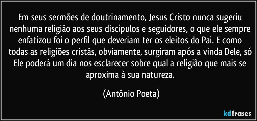 Em seus sermões de doutrinamento, Jesus Cristo nunca sugeriu nenhuma religião aos seus discípulos e seguidores, o que ele sempre enfatizou foi o perfil que deveriam ter os eleitos do Pai. E como todas as religiões cristãs, obviamente, surgiram após a vinda Dele, só Ele poderá um dia nos esclarecer sobre qual a religião que mais se aproxima à sua natureza. (Antônio Poeta)