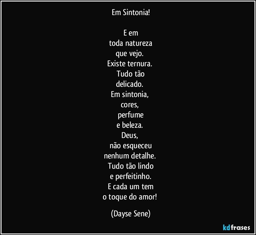 Em Sintonia!

E em
toda natureza
que vejo. 
Existe ternura. 
Tudo tão
delicado. 
Em sintonia, 
cores, 
perfume
e beleza. 
Deus, 
não esqueceu
nenhum detalhe. 
Tudo tão lindo
e perfeitinho.
E cada um tem
o toque do amor! (Dayse Sene)