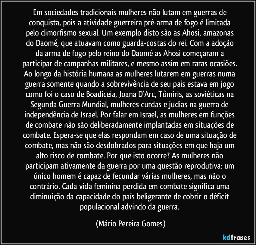 Em sociedades tradicionais mulheres não lutam em guerras de conquista, pois a atividade guerreira pré-arma de fogo é limitada pelo dimorfismo sexual. Um exemplo disto são as Ahosi, amazonas do Daomé, que atuavam como guarda-costas do rei. Com a adoção da arma de fogo pelo reino do Daomé as Ahosi começaram a participar de campanhas militares, e mesmo assim em raras ocasiões. Ao longo da história humana as mulheres lutarem em guerras numa guerra somente quando a sobrevivência de seu país estava em jogo como foi o caso de Boadiceia, Joana D'Arc, Tômiris, as soviéticas na Segunda Guerra Mundial, mulheres curdas e judias na guerra de independência de Israel. Por falar em Israel, as mulheres em funções de combate não são deliberadamente implantadas em situações de combate. Espera-se que elas respondam em caso de uma situação de combate, mas não são desdobrados para situações em que haja um alto risco de combate. Por que isto ocorre? As mulheres não participam ativamente da guerra por uma questão reprodutiva: um único homem é capaz de fecundar várias mulheres, mas não o contrário. Cada vida feminina perdida em combate significa uma diminuição da capacidade do país beligerante de cobrir o déficit populacional advindo da guerra. (Mário Pereira Gomes)