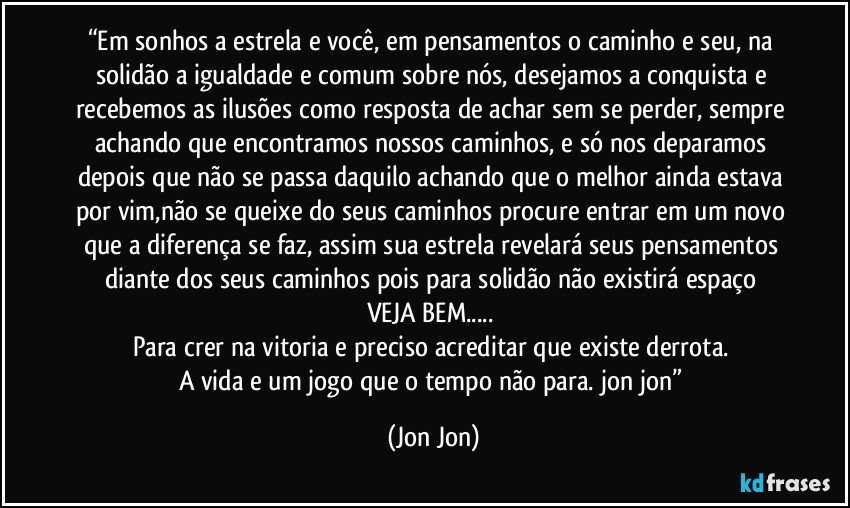“Em sonhos a estrela e você, em pensamentos o caminho e seu, na solidão a igualdade e comum sobre nós, desejamos a conquista e recebemos as ilusões como resposta de achar sem se perder, sempre achando que encontramos nossos caminhos, e só nos deparamos depois que não se passa daquilo achando que o melhor ainda estava por vim,não se queixe do seus caminhos procure entrar em um novo que a diferença se faz, assim sua estrela revelará seus pensamentos diante dos seus caminhos pois para solidão não existirá espaço 
VEJA BEM... 
Para crer na vitoria e preciso acreditar que existe derrota. 
A vida e um jogo que o tempo não para. jon jon” (Jon Jon)