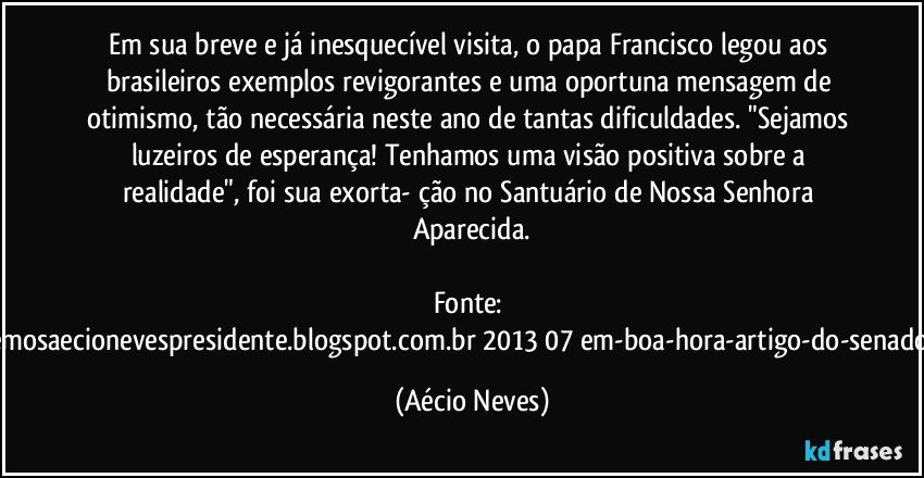 Em sua breve e já inesquecível visita, o papa Francisco legou aos brasileiros exemplos revigorantes e uma oportuna mensagem de otimismo, tão necessária neste ano de tantas dificuldades. "Sejamos luzeiros de esperança! Tenhamos uma visão positiva sobre a realidade", foi sua exorta- ção no Santuário de Nossa Senhora Aparecida.

Fonte: http://queremosaecionevespresidente.blogspot.com.br/2013/07/em-boa-hora-artigo-do-senador-aecio.html (Aécio Neves)