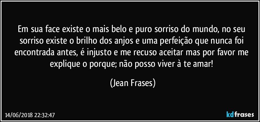 Em sua face existe o mais belo e puro sorriso do mundo, no seu sorriso existe o brilho dos anjos e uma perfeição que nunca foi encontrada antes, é injusto e me recuso aceitar mas por favor me explique o porque; não posso viver à te amar! (Jean Frases)