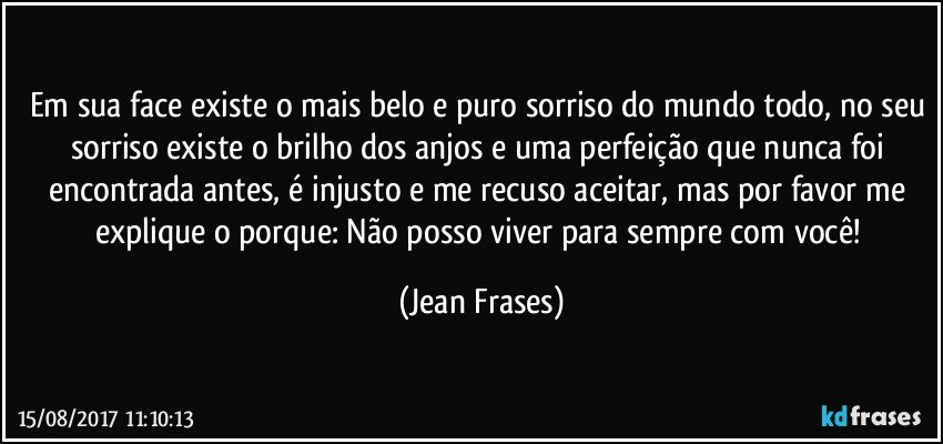 Em sua face existe o mais belo e puro sorriso do mundo todo, no seu sorriso existe o brilho dos anjos e uma perfeição que nunca foi encontrada antes, é injusto e me recuso aceitar, mas por favor me explique o porque: Não posso viver para sempre com você! (Jean Frases)