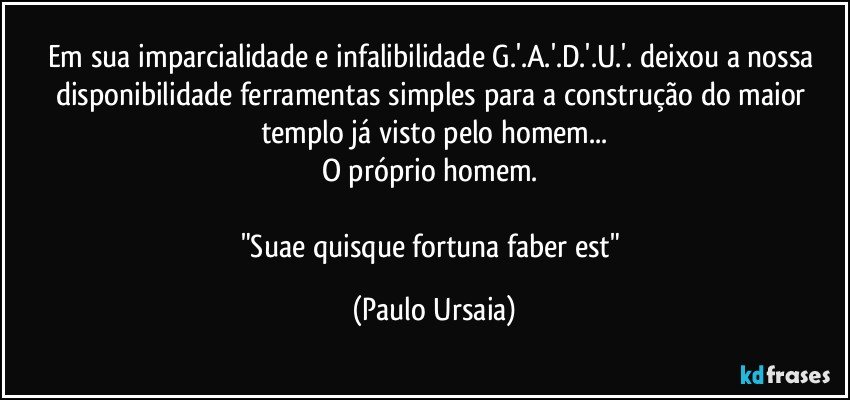 Em sua imparcialidade e infalibilidade G.'.A.'.D.'.U.'. deixou a nossa disponibilidade ferramentas simples para a construção do maior templo já visto pelo homem...
O próprio homem. 

"Suae quisque fortuna faber est" (Paulo Ursaia)