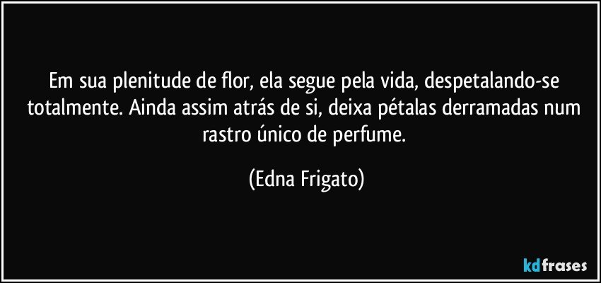 Em sua plenitude de flor, ela segue pela vida, despetalando-se totalmente. Ainda assim atrás de si, deixa pétalas derramadas num rastro único de perfume. (Edna Frigato)