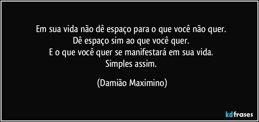 Em sua vida não dê espaço para o que você não quer. 
Dê espaço sim ao que você quer.  
E o que você quer se manifestará em sua vida. 
Simples assim. (Damião Maximino)