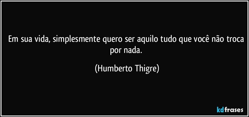 Em sua vida, simplesmente quero ser aquilo tudo que você não troca por nada. (Humberto Thigre)