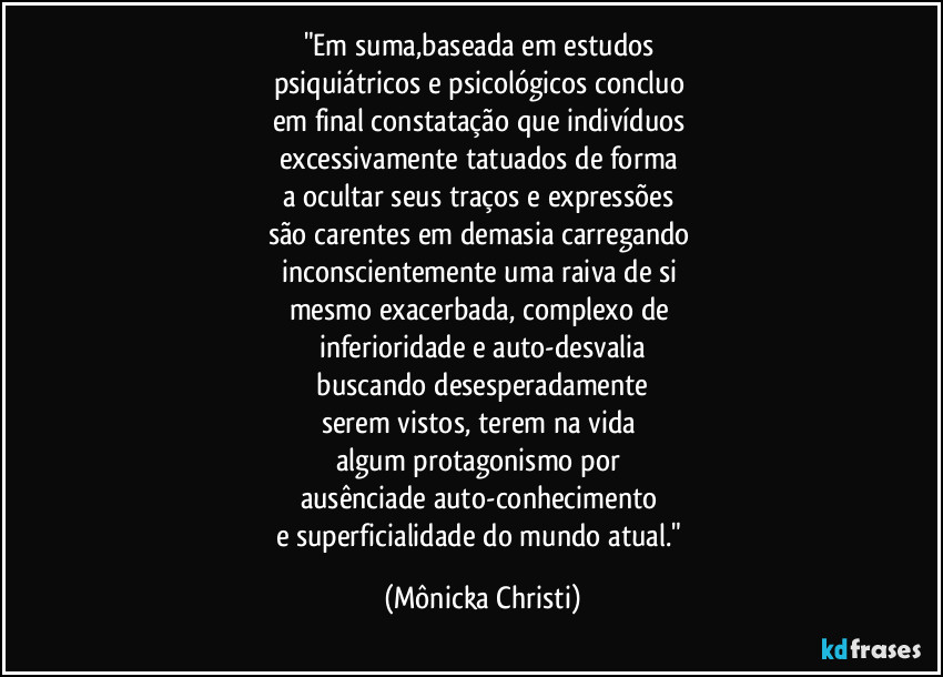 "Em suma,baseada em estudos
psiquiátricos e psicológicos concluo
em final constatação que indivíduos
excessivamente tatuados de forma
a ocultar seus traços e expressões
são carentes em demasia carregando
inconscientemente uma raiva de si
mesmo exacerbada, complexo de
inferioridade e auto-desvalia
buscando desesperadamente
serem vistos, terem na vida
algum protagonismo por
ausênciade auto-conhecimento
e superficialidade do mundo atual." (Mônicka Christi)