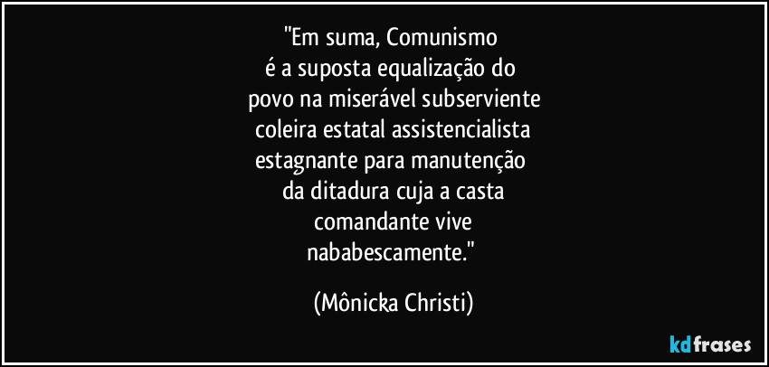 "Em suma, Comunismo
é a suposta equalização do
povo na miserável subserviente
coleira estatal assistencialista
estagnante para manutenção
da ditadura cuja a casta
comandante vive
nababescamente." (Mônicka Christi)