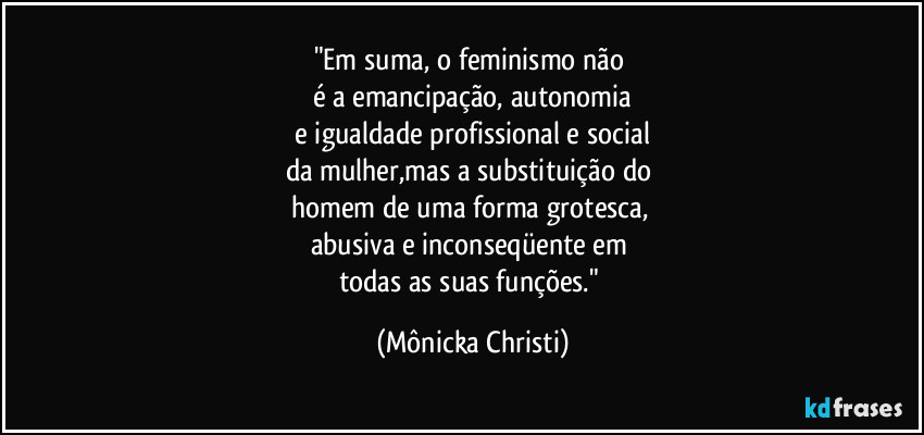 "Em suma, o feminismo não
é a emancipação, autonomia
e igualdade profissional e social
da mulher,mas a substituição do
homem de uma forma grotesca,
abusiva e inconseqüente em
todas as suas funções." (Mônicka Christi)