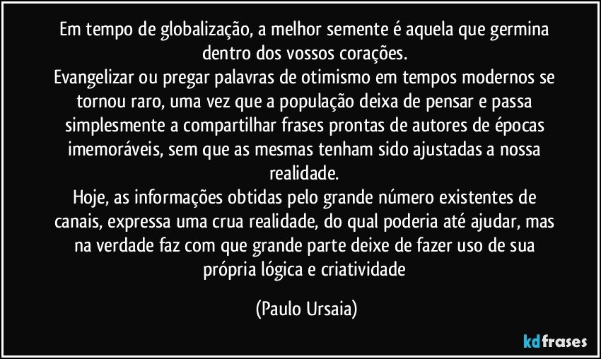 Em tempo de globalização, a melhor semente é aquela que germina dentro dos vossos corações. 
Evangelizar ou pregar palavras de otimismo em tempos modernos se tornou raro, uma vez que a população deixa de pensar e passa simplesmente a compartilhar frases prontas de autores de épocas imemoráveis, sem que as mesmas tenham sido ajustadas a nossa realidade. 
Hoje, as informações obtidas pelo grande número existentes de canais, expressa uma crua realidade, do qual poderia até ajudar, mas na verdade faz com que grande parte deixe de fazer uso de sua própria lógica e criatividade (Paulo Ursaia)