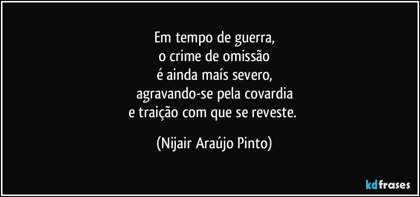 Em tempo de guerra,
o crime de omissão
é ainda maís severo,
agravando-se pela covardia
e traição com que se reveste. (Nijair Araújo Pinto)