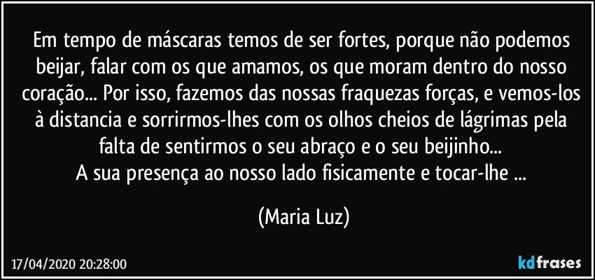 Em tempo de máscaras temos de ser fortes, porque não podemos beijar, falar com os que amamos, os que moram dentro do nosso coração... Por isso, fazemos das nossas fraquezas forças, e vemos-los à distancia e sorrirmos-lhes com os olhos cheios de lágrimas pela falta de sentirmos o seu abraço e o seu beijinho... 
A sua presença ao nosso lado fisicamente e tocar-lhe ... (Maria Luz)