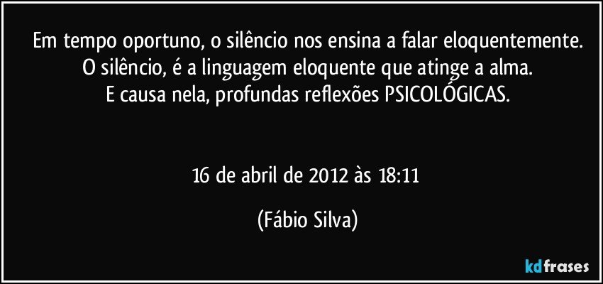 Em tempo oportuno, o silêncio nos ensina a falar eloquentemente.
O silêncio, é a linguagem eloquente que atinge a alma.
E causa nela, profundas reflexões PSICOLÓGICAS.


16 de abril de 2012 às 18:11 (Fábio Silva)