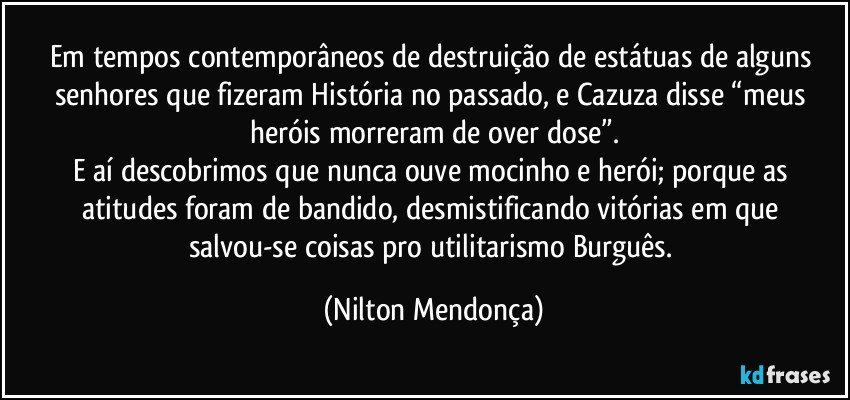 Em tempos contemporâneos de destruição de estátuas de alguns senhores que fizeram História no passado, e Cazuza disse  “meus heróis morreram de over dose”.
E aí descobrimos que nunca ouve mocinho e herói; porque as atitudes foram de bandido, desmistificando vitórias em que salvou-se coisas pro utilitarismo Burguês. (Nilton Mendonça)