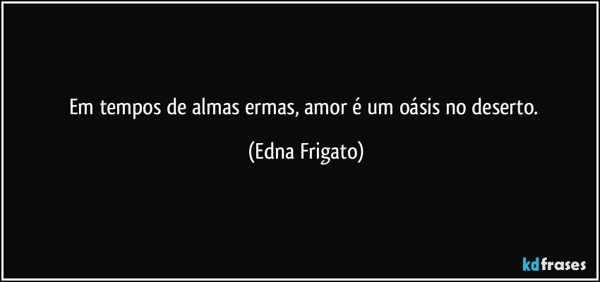 Em tempos de almas ermas, amor é um oásis no deserto. (Edna Frigato)