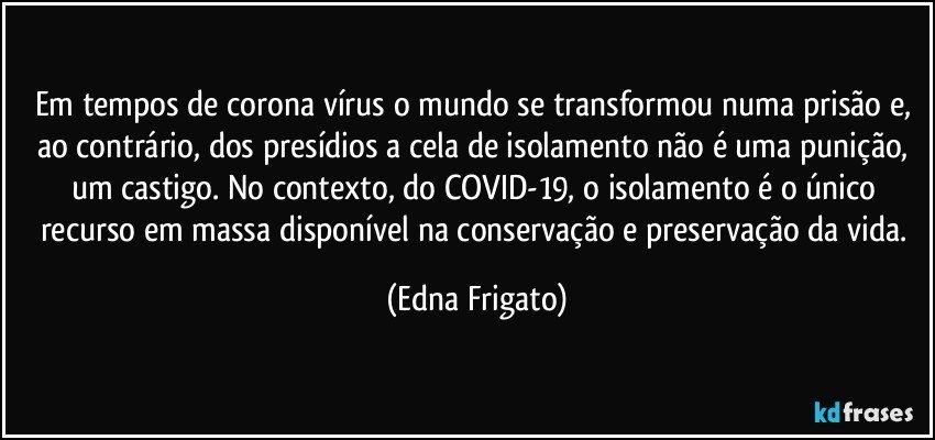 Em tempos de corona vírus o mundo se transformou numa prisão e, ao contrário, dos presídios a cela de isolamento não é uma punição, um castigo. No contexto, do COVID-19, o isolamento é o único recurso em massa disponível na conservação e preservação da vida. (Edna Frigato)