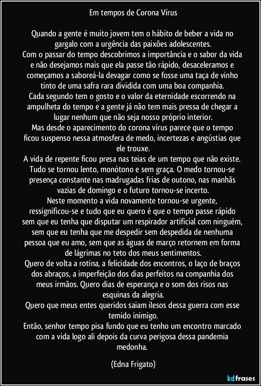 Em tempos de Corona Vírus

Quando a gente é muito jovem tem o hábito de beber a vida no gargalo com a urgência das paixões adolescentes.
Com o passar do tempo descobrimos a importância e o sabor da vida e não desejamos mais que ela passe tão rápido, desaceleramos e começamos a saboreá-la devagar como se fosse uma taça de vinho tinto de uma safra rara dividida com uma boa companhia. 
Cada segundo tem o gosto e o valor da eternidade escorrendo na ampulheta do tempo e a gente já não tem mais pressa de chegar a lugar nenhum que não seja nosso próprio interior.
Mas desde o aparecimento  do corona vírus parece que o tempo ficou suspenso nessa atmosfera de medo, incertezas e angústias que ele trouxe.
A vida de repente ficou presa nas teias de um tempo que não existe. Tudo se tornou lento, monótono e sem graça. O medo tornou-se presença constante nas madrugadas frias de outono, nas manhãs vazias de domingo e o futuro tornou-se incerto.
Neste momento a vida novamente tornou-se urgente, ressignificou-se e tudo que eu quero é que o tempo passe rápido sem que eu tenha que disputar um respirador artificial com ninguém, sem que eu tenha que me despedir sem despedida de nenhuma pessoa que eu amo, sem que as águas de março retornem em forma de lágrimas no teto dos meus sentimentos.
Quero de volta a rotina, a felicidade dos encontros, o laço de braços dos abraços, a imperfeição dos dias perfeitos na companhia dos meus irmãos. Quero dias de esperança e o som dos risos nas esquinas da alegria.
Quero que meus entes queridos saiam ilesos dessa guerra com esse temido inimigo.
Então, senhor tempo pisa fundo que eu tenho um encontro marcado com a vida logo ali depois da curva perigosa dessa pandemia medonha. (Edna Frigato)