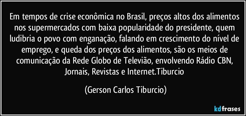 Em tempos de crise econômica no Brasil, preços altos dos alimentos nos supermercados com baixa popularidade do presidente, quem ludibria o povo com enganação, falando em crescimento do nível de emprego, e queda dos preços dos alimentos, são os meios de comunicação da Rede Globo de Televião, envolvendo Rádio CBN, Jornais, Revistas e Internet.Tiburcio (Gerson Carlos Tiburcio)