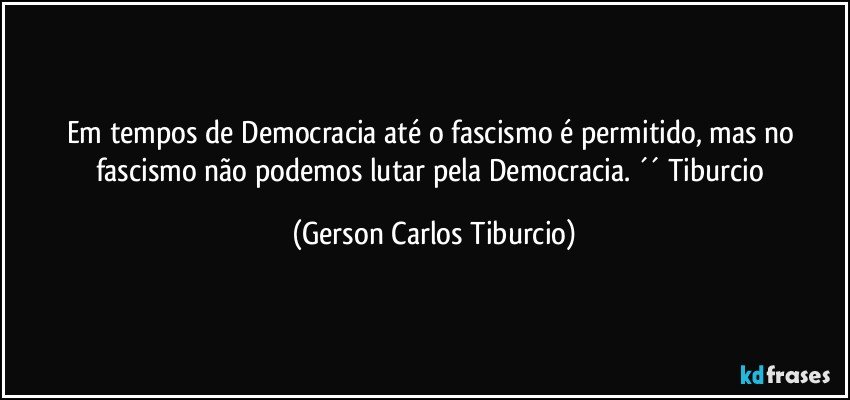 Em tempos de Democracia até o fascismo é permitido, mas no fascismo não podemos lutar pela Democracia. ´´ Tiburcio (Gerson Carlos Tiburcio)