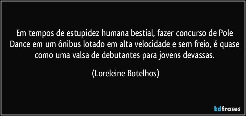 Em tempos de estupidez humana bestial, fazer concurso de Pole Dance em um ônibus lotado em alta velocidade e sem freio, é quase como uma valsa de debutantes para jovens devassas. (Loreleine Botelhos)