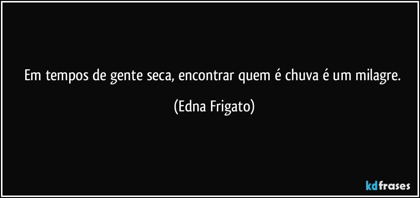 Em tempos de gente seca, encontrar quem é chuva é um milagre. (Edna Frigato)