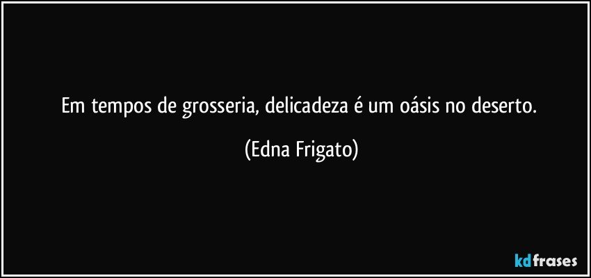 Em tempos de grosseria, delicadeza é um oásis no deserto. (Edna Frigato)