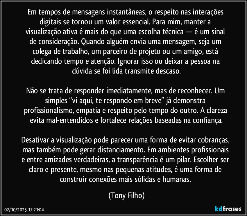 Em tempos de mensagens instantâneas, o respeito nas interações digitais se tornou um valor essencial. Para mim, manter a visualização ativa é mais do que uma escolha técnica — é um sinal de consideração. Quando alguém envia uma mensagem, seja um colega de trabalho, um parceiro de projeto ou um amigo, está dedicando tempo e atenção. Ignorar isso ou deixar a pessoa na dúvida se foi lida transmite descaso.
Não se trata de responder imediatamente, mas de reconhecer. Um simples “vi aqui, te respondo em breve” já demonstra profissionalismo, empatia e respeito pelo tempo do outro. A clareza evita mal-entendidos e fortalece relações baseadas na confiança.
Desativar a visualização pode parecer uma forma de evitar cobranças, mas também pode gerar distanciamento. Em ambientes profissionais e entre amizades verdadeiras, a transparência é um pilar. Escolher ser claro e presente, mesmo nas pequenas atitudes, é uma forma de construir conexões mais sólidas e humanas. (Tony Filho)