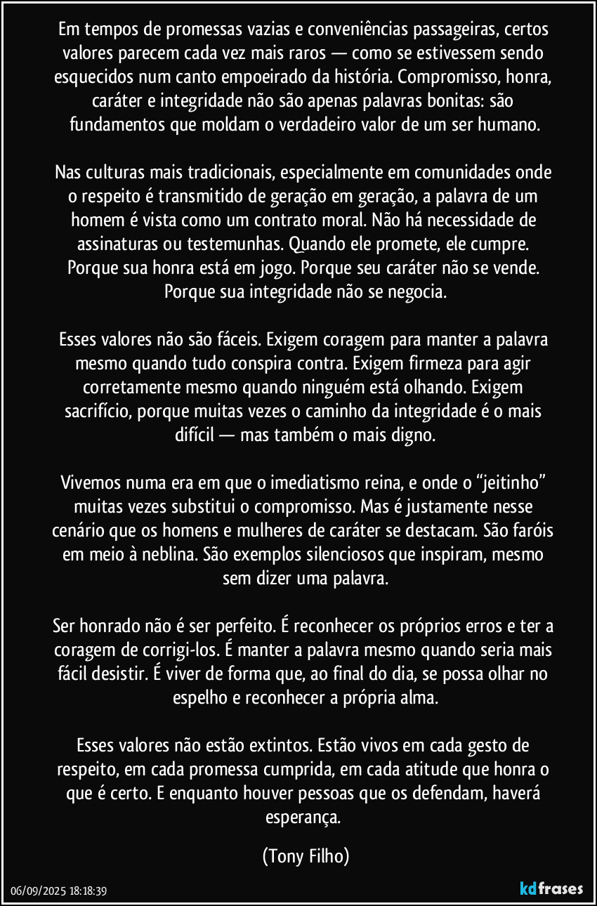 Em tempos de promessas vazias e conveniências passageiras, certos valores parecem cada vez mais raros — como se estivessem sendo esquecidos num canto empoeirado da história. Compromisso, honra, caráter e integridade não são apenas palavras bonitas: são fundamentos que moldam o verdadeiro valor de um ser humano.

Nas culturas mais tradicionais, especialmente em comunidades onde o respeito é transmitido de geração em geração, a palavra de um homem é vista como um contrato moral. Não há necessidade de assinaturas ou testemunhas. Quando ele promete, ele cumpre. Porque sua honra está em jogo. Porque seu caráter não se vende. Porque sua integridade não se negocia.

Esses valores não são fáceis. Exigem coragem para manter a palavra mesmo quando tudo conspira contra. Exigem firmeza para agir corretamente mesmo quando ninguém está olhando. Exigem sacrifício, porque muitas vezes o caminho da integridade é o mais difícil — mas também o mais digno.

Vivemos numa era em que o imediatismo reina, e onde o “jeitinho” muitas vezes substitui o compromisso. Mas é justamente nesse cenário que os homens e mulheres de caráter se destacam. São faróis em meio à neblina. São exemplos silenciosos que inspiram, mesmo sem dizer uma palavra.

Ser honrado não é ser perfeito. É reconhecer os próprios erros e ter a coragem de corrigi-los. É manter a palavra mesmo quando seria mais fácil desistir. É viver de forma que, ao final do dia, se possa olhar no espelho e reconhecer a própria alma.

Esses valores não estão extintos. Estão vivos em cada gesto de respeito, em cada promessa cumprida, em cada atitude que honra o que é certo. E enquanto houver pessoas que os defendam, haverá esperança. (Tony Filho)