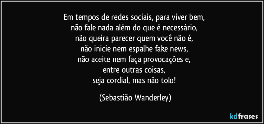 Em tempos de redes sociais, para viver bem, 
não fale nada além do que é necessário, 
não queira parecer quem você não é, 
não inicie nem espalhe fake news, 
não aceite nem faça provocações e, 
entre outras coisas, 
seja cordial, mas não tolo! (Sebastião Wanderley)