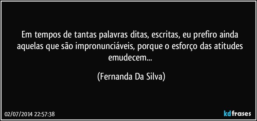 Em tempos de tantas palavras ditas, escritas, eu prefiro ainda aquelas que são impronunciáveis, porque o esforço das atitudes emudecem... (Fernanda Da Silva)