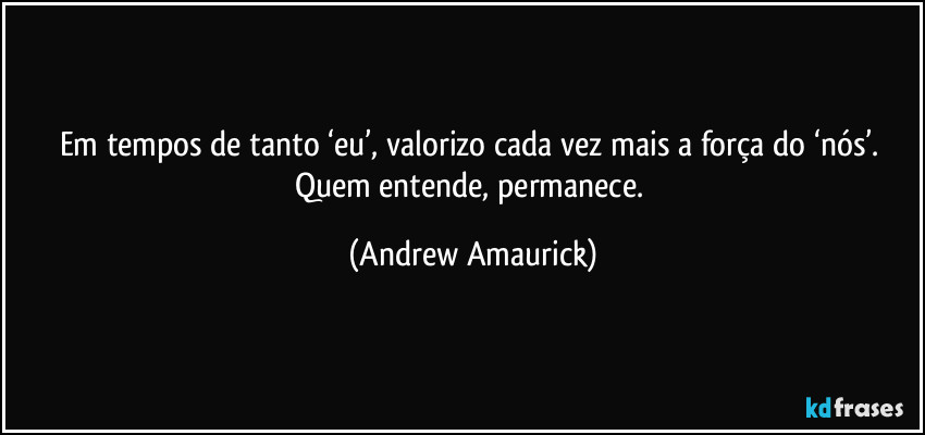 Em tempos de tanto ‘eu’, valorizo cada vez mais a força do ‘nós’. Quem entende, permanece. (Andrew Amaurick)