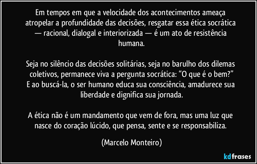 Em tempos em que a velocidade dos acontecimentos ameaça atropelar a profundidade das decisões, resgatar essa ética socrática — racional, dialogal e interiorizada — é um ato de resistência humana.
Seja no silêncio das decisões solitárias, seja no barulho dos dilemas coletivos, permanece viva a pergunta socrática: “O que é o bem?”
E ao buscá-la, o ser humano educa sua consciência, amadurece sua liberdade e dignifica sua jornada.
A ética não é um mandamento que vem de fora, mas uma luz que nasce do coração lúcido, que pensa, sente e se responsabiliza. (Marcelo Monteiro)