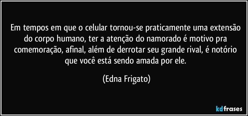 Em tempos em que o celular tornou-se praticamente uma extensão do corpo humano, ter a atenção do namorado é motivo pra comemoração, afinal, além de derrotar seu grande rival, é notório que você está sendo amada por ele. (Edna Frigato)