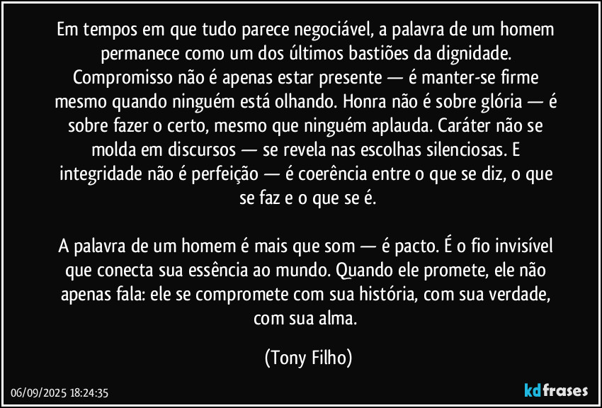 Em tempos em que tudo parece negociável, a palavra de um homem permanece como um dos últimos bastiões da dignidade. Compromisso não é apenas estar presente — é manter-se firme mesmo quando ninguém está olhando. Honra não é sobre glória — é sobre fazer o certo, mesmo que ninguém aplauda. Caráter não se molda em discursos — se revela nas escolhas silenciosas. E integridade não é perfeição — é coerência entre o que se diz, o que se faz e o que se é.

A palavra de um homem é mais que som — é pacto. É o fio invisível que conecta sua essência ao mundo. Quando ele promete, ele não apenas fala: ele se compromete com sua história, com sua verdade, com sua alma. (Tony Filho)