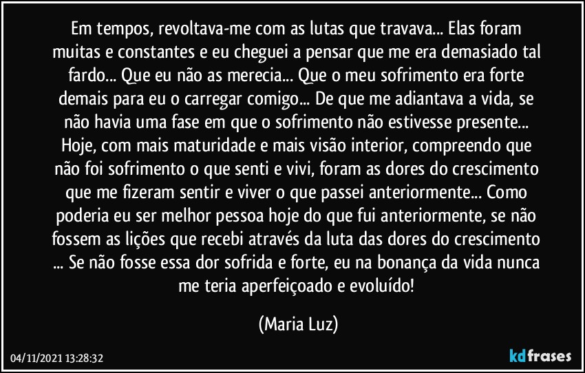 Em tempos, revoltava-me com as lutas que travava... Elas foram muitas e constantes e eu cheguei a pensar que me era demasiado tal fardo... Que eu não as merecia... Que o meu sofrimento era forte demais para eu o carregar comigo... De que me adiantava a vida, se não havia uma fase em que o sofrimento não estivesse presente... Hoje, com mais maturidade e mais visão interior, compreendo que não foi sofrimento o que senti e vivi, foram as dores do crescimento que me fizeram sentir e viver o que passei anteriormente... Como poderia eu ser melhor pessoa hoje do que fui anteriormente, se não fossem as lições que recebi através da luta das dores do crescimento ... Se não fosse essa dor sofrida e forte, eu na bonança da vida nunca me teria aperfeiçoado e evoluído! (Maria Luz)