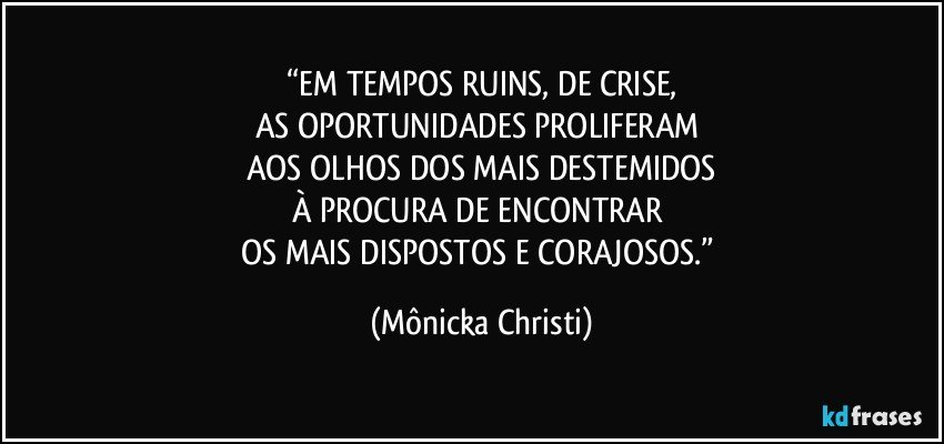 “EM TEMPOS RUINS, DE CRISE,
AS OPORTUNIDADES PROLIFERAM 
AOS OLHOS DOS MAIS DESTEMIDOS
À PROCURA DE ENCONTRAR 
OS MAIS DISPOSTOS E CORAJOSOS.” (Mônicka Christi)